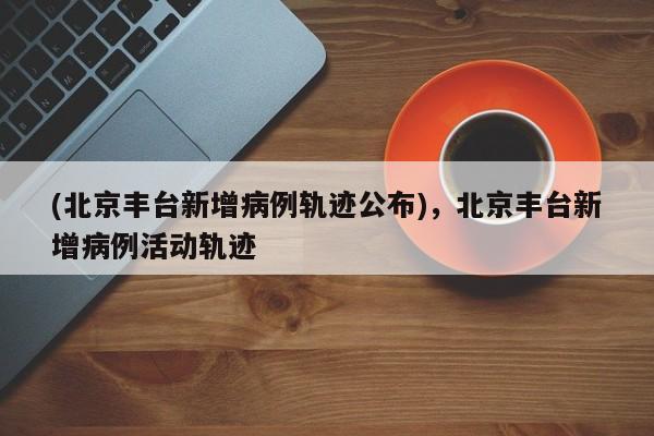 (北京丰台新增病例轨迹公布),北京丰台新增病例活动轨迹
