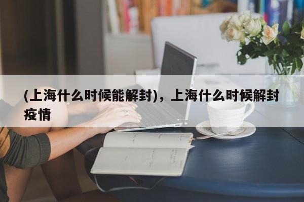 (上海什么时候能解封),上海什么时候解封疫情
