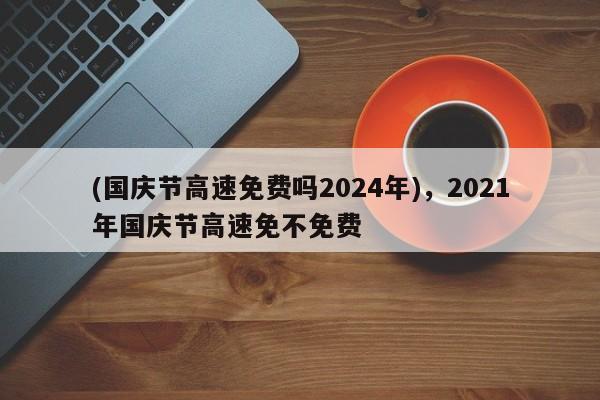 (国庆节高速免费吗2024年),2021年国庆节高速免不免费