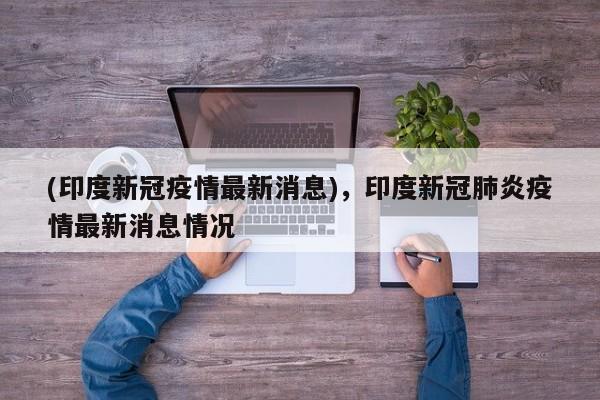 (印度新冠疫情最新消息)，印度新冠肺炎疫情最新消息情况