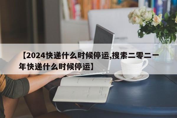 【2024快递什么时候停运,搜索二零二一年快递什么时候停运】
