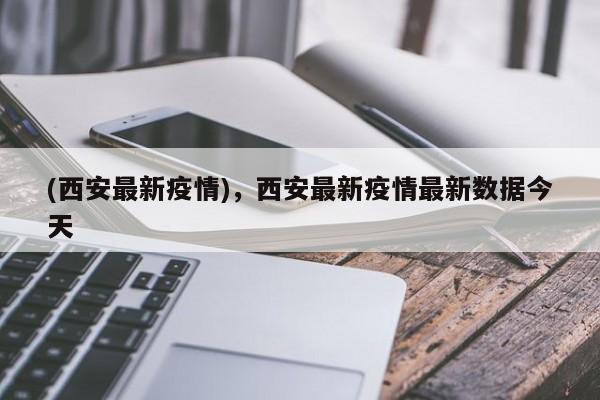 (西安最新疫情),西安最新疫情最新数据今天