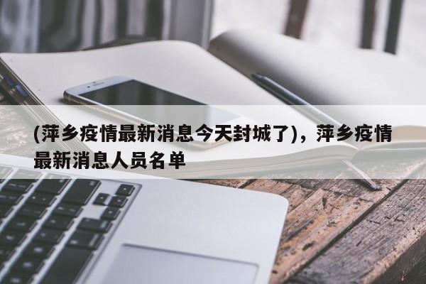 (萍乡疫情最新消息今天封城了),萍乡疫情最新消息人员名单