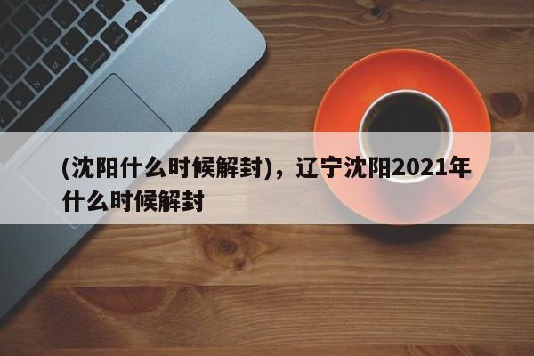 (沈阳什么时候解封),辽宁沈阳2021年什么时候解封