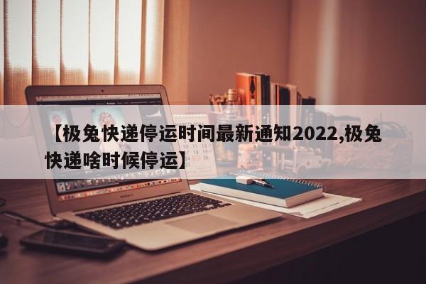【极兔快递停运时间最新通知2022,极兔快递啥时候停运】