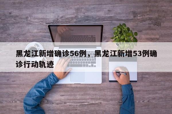 黑龙江新增确诊56例,黑龙江新增53例确诊行动轨迹