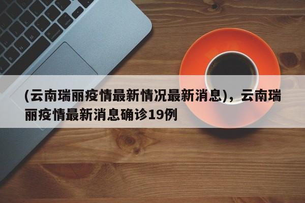 (云南瑞丽疫情最新情况最新消息),云南瑞丽疫情最新消息确诊19例