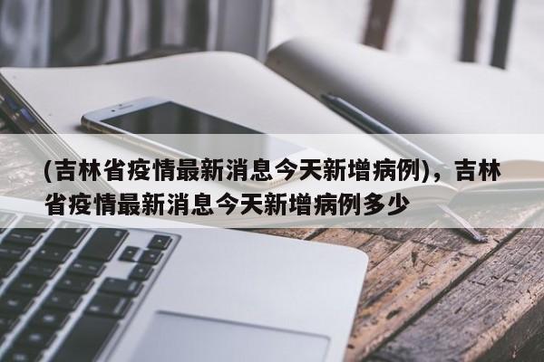 (吉林省疫情最新消息今天新增病例),吉林省疫情最新消息今天新增病例多少