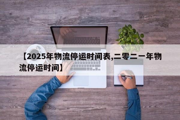 【2025年物流停运时间表,二零二一年物流停运时间】