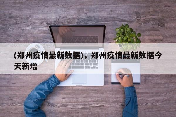 (郑州疫情最新数据),郑州疫情最新数据今天新增